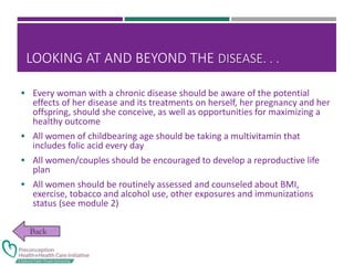 LOOKING AT AND BEYOND THE DISEASE. . .
 Every woman with a chronic disease should be aware of the potential
effects of her disease and its treatments on herself, her pregnancy and her
offspring, should she conceive, as well as opportunities for maximizing a
healthy outcome
 All women of childbearing age should be taking a multivitamin that
includes folic acid every day
 All women/couples should be encouraged to develop a reproductive life
plan
 All women should be routinely assessed and counseled about BMI,
exercise, tobacco and alcohol use, other exposures and immunizations
status (see module 2)
 
