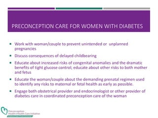 PRECONCEPTION CARE FOR WOMEN WITH DIABETES
 Work with woman/couple to prevent unintended or unplanned
pregnancies
 Discuss consequences of delayed childbearing
 Educate about increased risks of congenital anomalies and the dramatic
benefits of tight glucose control; educate about other risks to both mother
and fetus
 Educate the woman/couple about the demanding prenatal regimen used
to identify any risks to maternal or fetal health as early as possible.
 Engage both obstetrical provider and endocrinologist or other provider of
diabetes care in coordinated preconception care of the woman
 