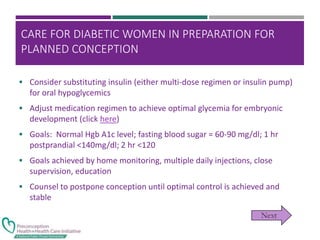 CARE FOR DIABETIC WOMEN IN PREPARATION FOR
PLANNED CONCEPTION
 Consider substituting insulin (either multi-dose regimen or insulin pump)
for oral hypoglycemics
 Adjust medication regimen to achieve optimal glycemia for embryonic
development (click here)
 Goals: Normal Hgb A1c level; fasting blood sugar = 60-90 mg/dl; 1 hr
postprandial <140mg/dl; 2 hr <120
 Goals achieved by home monitoring, multiple daily injections, close
supervision, education
 Counsel to postpone conception until optimal control is achieved and
stable
 