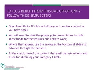 TO FULLY BENEFIT FROM THIS CME OPPORTUNITY
FOLLOW THESE SIMPLE STEPS:
 Download file to PC (this will allow you to review content as
you have time);
 You will need to view the power point presentation in slide
show mode for the features and links to work;
 Where they appear, use the arrows at the bottom of slides to
advance through the content;
 At the conclusion of the content there will be instructions and
a link for obtaining your Category 1 CME.
 
