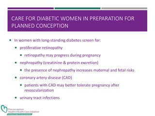 CARE FOR DIABETIC WOMEN IN PREPARATION FOR
PLANNED CONCEPTION
 In women with long-standing diabetes screen for:
 proliferative retinopathy
 retinopathy may progress during pregnancy
 nephropathy (creatinine & protein excretion)
 the presence of nephropathy increases maternal and fetal risks
 coronary artery disease (CAD)
 patients with CAD may better tolerate pregnancy after
revascularization
 urinary tract infections
 