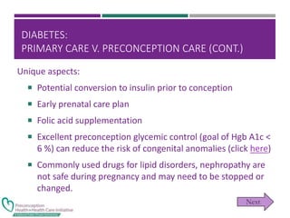 DIABETES:
PRIMARY CARE V. PRECONCEPTION CARE (CONT.)
Unique aspects:
 Potential conversion to insulin prior to conception
 Early prenatal care plan
 Folic acid supplementation
 Excellent preconception glycemic control (goal of Hgb A1c <
6 %) can reduce the risk of congenital anomalies (click here)
 Commonly used drugs for lipid disorders, nephropathy are
not safe during pregnancy and may need to be stopped or
changed.
 
