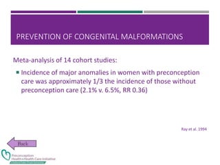 PREVENTION OF CONGENITAL MALFORMATIONS
Meta-analysis of 14 cohort studies:
 Incidence of major anomalies in women with preconception
care was approximately 1/3 the incidence of those without
preconception care (2.1% v. 6.5%, RR 0.36)
Ray et al. 1994
 