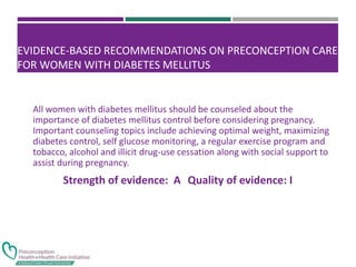 EVIDENCE-BASED RECOMMENDATIONS ON PRECONCEPTION CARE
FOR WOMEN WITH DIABETES MELLITUS
All women with diabetes mellitus should be counseled about the
importance of diabetes mellitus control before considering pregnancy.
Important counseling topics include achieving optimal weight, maximizing
diabetes control, self glucose monitoring, a regular exercise program and
tobacco, alcohol and illicit drug-use cessation along with social support to
assist during pregnancy.
Strength of evidence: A Quality of evidence: I
 