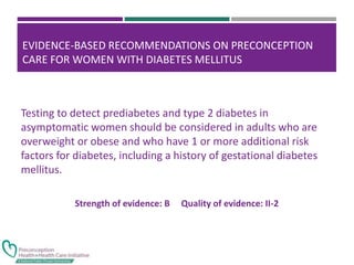 EVIDENCE-BASED RECOMMENDATIONS ON PRECONCEPTION
CARE FOR WOMEN WITH DIABETES MELLITUS
Testing to detect prediabetes and type 2 diabetes in
asymptomatic women should be considered in adults who are
overweight or obese and who have 1 or more additional risk
factors for diabetes, including a history of gestational diabetes
mellitus.
Strength of evidence: B Quality of evidence: II-2
 