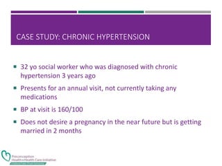 CASE STUDY: CHRONIC HYPERTENSION
 32 yo social worker who was diagnosed with chronic
hypertension 3 years ago
 Presents for an annual visit, not currently taking any
medications
 BP at visit is 160/100
 Does not desire a pregnancy in the near future but is getting
married in 2 months
 