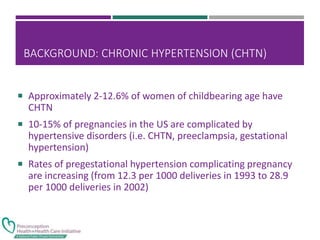 BACKGROUND: CHRONIC HYPERTENSION (CHTN)
 Approximately 2-12.6% of women of childbearing age have
CHTN
 10-15% of pregnancies in the US are complicated by
hypertensive disorders (i.e. CHTN, preeclampsia, gestational
hypertension)
 Rates of pregestational hypertension complicating pregnancy
are increasing (from 12.3 per 1000 deliveries in 1993 to 28.9
per 1000 deliveries in 2002)
 