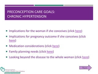 PRECONCEPTION CARE GOALS:
CHRONIC HYPERTENSION
 Implications for the woman if she conceives (click here)
 Implications for pregnancy outcome if she conceives (click
here)
 Medication considerations (click here)
 Family planning needs (click here)
 Looking beyond the disease to the whole woman (click here)
 