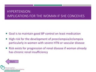 HYPERTENSION:
IMPLICATIONS FOR THE WOMAN IF SHE CONCEIVES
 Goal is to maintain good BP control on least medication
 High risk for the development of preeclampsia/eclampsia
particularly in women with severe HTN or vascular disease
 Risk exists for progression of renal disease if woman already
has chronic renal insufficiency
 