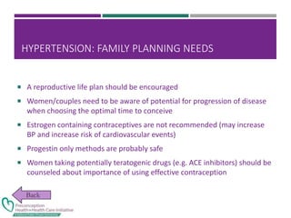 HYPERTENSION: FAMILY PLANNING NEEDS
 A reproductive life plan should be encouraged
 Women/couples need to be aware of potential for progression of disease
when choosing the optimal time to conceive
 Estrogen containing contraceptives are not recommended (may increase
BP and increase risk of cardiovascular events)
 Progestin only methods are probably safe
 Women taking potentially teratogenic drugs (e.g. ACE inhibitors) should be
counseled about importance of using effective contraception
 