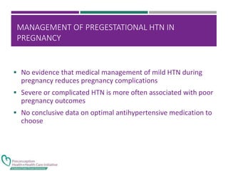 MANAGEMENT OF PREGESTATIONAL HTN IN
PREGNANCY
 No evidence that medical management of mild HTN during
pregnancy reduces pregnancy complications
 Severe or complicated HTN is more often associated with poor
pregnancy outcomes
 No conclusive data on optimal antihypertensive medication to
choose
 