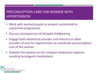 PRECONCEPTION CARE FOR WOMEN WITH
HYPERTENSION
 Work with woman/couple to prevent unintended or
unplanned pregnancies
 Discuss consequences of delayed childbearing
 Engage both obstetrical provider and internist or other
provider of care for hypertension to coordinate preconception
care of the woman
 Stabilize the woman on the simplest medication regimen,
avoiding teratogenic medications
 