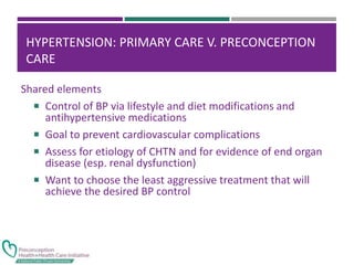 HYPERTENSION: PRIMARY CARE V. PRECONCEPTION
CARE
Shared elements
 Control of BP via lifestyle and diet modifications and
antihypertensive medications
 Goal to prevent cardiovascular complications
 Assess for etiology of CHTN and for evidence of end organ
disease (esp. renal dysfunction)
 Want to choose the least aggressive treatment that will
achieve the desired BP control
 