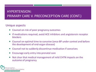 HYPERTENSION:
PRIMARY CARE V. PRECONCEPTION CARE (CONT.)
Unique aspects
 Counsel on risk of poor pregnancy outcomes
 If medications required, avoid ACE inhibitors and angiotensin receptor
blockers
 Counsel on optimal time to conceive (once BP under control and before
the development of end-organ disease)
 Counsel not to suddenly discontinue medication if conceives
 Encourage early entry into prenatal care
 Not clear that medical management of mild CHTN impacts on the
outcome of pregnancy
 