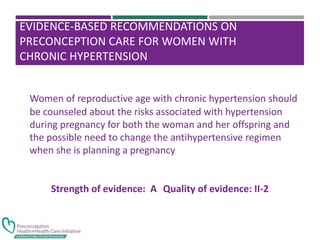 EVIDENCE-BASED RECOMMENDATIONS ON
PRECONCEPTION CARE FOR WOMEN WITH
CHRONIC HYPERTENSION
Women of reproductive age with chronic hypertension should
be counseled about the risks associated with hypertension
during pregnancy for both the woman and her offspring and
the possible need to change the antihypertensive regimen
when she is planning a pregnancy
Strength of evidence: A Quality of evidence: II-2
 