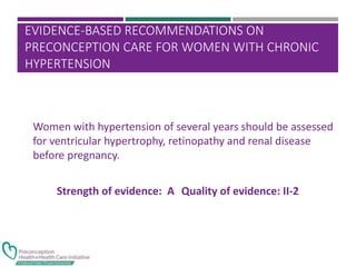 EVIDENCE-BASED RECOMMENDATIONS ON
PRECONCEPTION CARE FOR WOMEN WITH CHRONIC
HYPERTENSION
Women with hypertension of several years should be assessed
for ventricular hypertrophy, retinopathy and renal disease
before pregnancy.
Strength of evidence: A Quality of evidence: II-2
 