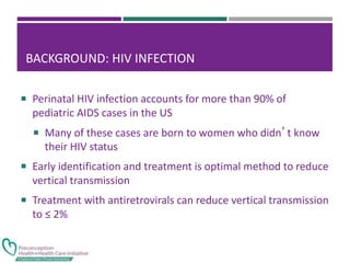 BACKGROUND: HIV INFECTION
 Perinatal HIV infection accounts for more than 90% of
pediatric AIDS cases in the US
 Many of these cases are born to women who didn’t know
their HIV status
 Early identification and treatment is optimal method to reduce
vertical transmission
 Treatment with antiretrovirals can reduce vertical transmission
to ≤ 2%
 
