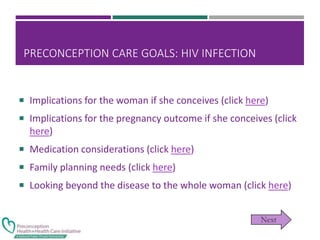 PRECONCEPTION CARE GOALS: HIV INFECTION
 Implications for the woman if she conceives (click here)
 Implications for the pregnancy outcome if she conceives (click
here)
 Medication considerations (click here)
 Family planning needs (click here)
 Looking beyond the disease to the whole woman (click here)
 