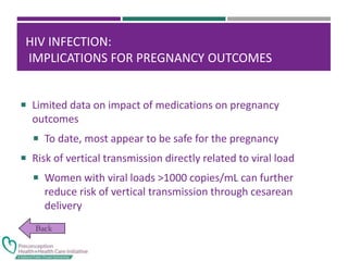 HIV INFECTION:
IMPLICATIONS FOR PREGNANCY OUTCOMES
 Limited data on impact of medications on pregnancy
outcomes
 To date, most appear to be safe for the pregnancy
 Risk of vertical transmission directly related to viral load
 Women with viral loads >1000 copies/mL can further
reduce risk of vertical transmission through cesarean
delivery
 