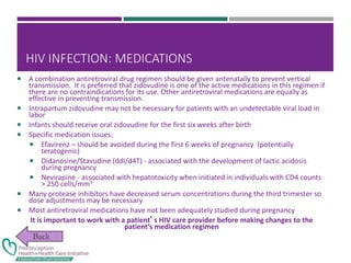 HIV INFECTION: MEDICATIONS
 A combination antiretroviral drug regimen should be given antenatally to prevent vertical
transmission. It is preferred that zidovudine is one of the active medications in this regimen if
there are no contraindications for its use. Other antiretroviral medications are equally as
effective in preventing transmission.
 Intrapartum zidovudine may not be necessary for patients with an undetectable viral load in
labor
 Infants should receive oral zidovudine for the first six weeks after birth
 Specific medication issues:
 Efavirenz – should be avoided during the first 6 weeks of pregnancy (potentially
teratogenic)
 Didanosine/Stavudine (ddI/d4T) - associated with the development of lactic acidosis
during pregnancy
 Nevirapine - associated with hepatotoxicity when initiated in individuals with CD4 counts
> 250 cells/mm3
 Many protease inhibitors have decreased serum concentrations during the third trimester so
dose adjustments may be necessary
 Most antiretroviral medications have not been adequately studied during pregnancy
It is important to work with a patient’s HIV care provider before making changes to the
patient’s medication regimen
 