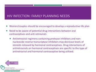 HIV INFECTION: FAMILY PLANNING NEEDS
 Women/couples should be encouraged to develop a reproductive life plan
 Need to be aware of potential drug interactions between oral
contraceptives and anti-retrovirals
 Antiretroviral regimens containing protease inhibitors and non-
nucleoside reverse transcriptase inhibitors may decrease levels of
steroids released by hormonal contraceptives. Drug interactions of
antiretrovirals on hormonal contraceptives are specific to the type of
antiretroviral and hormonal contraceptive being utilized.
 