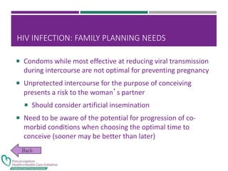 HIV INFECTION: FAMILY PLANNING NEEDS
 Condoms while most effective at reducing viral transmission
during intercourse are not optimal for preventing pregnancy
 Unprotected intercourse for the purpose of conceiving
presents a risk to the woman’s partner
 Should consider artificial insemination
 Need to be aware of the potential for progression of co-
morbid conditions when choosing the optimal time to
conceive (sooner may be better than later)
 