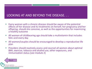 LOOKING AT AND BEYOND THE DISEASE. . .
 Every woman with a chronic disease should be aware of the potential
effects of her disease and its treatments on herself, her pregnancy and her
offspring, should she conceive, as well as the opportunities for maximizing
a healthy outcome
 All women of childbearing age should take a multivitamin that includes
folic acid every day
 All women/couples should be encouraged to develop a reproductive life
plan
 Providers should routinely assess and counsel all women about optimal
BMI, exercise, tobacco and alcohol use, other exposures, and
immunization status (see module 2)
 