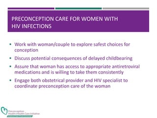 PRECONCEPTION CARE FOR WOMEN WITH
HIV INFECTIONS
 Work with woman/couple to explore safest choices for
conception
 Discuss potential consequences of delayed childbearing
 Assure that woman has access to appropriate antiretroviral
medications and is willing to take them consistently
 Engage both obstetrical provider and HIV specialist to
coordinate preconception care of the woman
 
