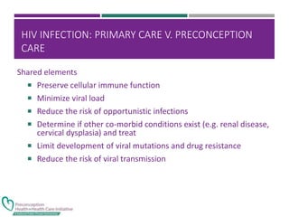 HIV INFECTION: PRIMARY CARE V. PRECONCEPTION
CARE
Shared elements
 Preserve cellular immune function
 Minimize viral load
 Reduce the risk of opportunistic infections
 Determine if other co-morbid conditions exist (e.g. renal disease,
cervical dysplasia) and treat
 Limit development of viral mutations and drug resistance
 Reduce the risk of viral transmission
 
