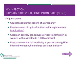 HIV INFECTION:
PRIMARY CARE V. PRECONCEPTION CARE (CONT.)
Unique aspects
 Counsel about implications of a pregnancy
 Reassessment of optimal antiretroviral regimen (see
Medications)
 Cesarean delivery can reduce vertical transmission in
women with a viral load > 1000 copies/mL
 Postpartum maternal morbidity is greater among HIV-
infected women who undergo cesarean delivery
 