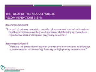 THE FOCUS OF THIS MODULE WILL BE
RECOMMENDATIONS 3 & 4:
Recommendation #3
“As a part of primary care visits, provide risk assessment and educational and
health promotion counseling to all women of childbearing age to reduce
reproductive risks and improve pregnancy outcomes.”
Recommendation #4
“Increase the proportion of women who receive interventions as follow-up
to preconception risk screening, focusing on high priority interventions.”
 