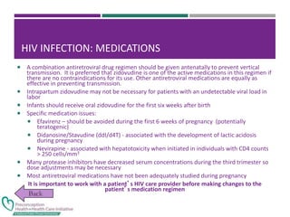 HIV INFECTION: MEDICATIONS
 A combination antiretroviral drug regimen should be given antenatally to prevent vertical
transmission. It is preferred that zidovudine is one of the active medications in this regimen if
there are no contraindications for its use. Other antiretroviral medications are equally as
effective in preventing transmission.
 Intrapartum zidovudine may not be necessary for patients with an undetectable viral load in
labor
 Infants should receive oral zidovudine for the first six weeks after birth
 Specific medication issues:
 Efavirenz – should be avoided during the first 6 weeks of pregnancy (potentially
teratogenic)
 Didanosine/Stavudine (ddI/d4T) - associated with the development of lactic acidosis
during pregnancy
 Nevirapine - associated with hepatotoxicity when initiated in individuals with CD4 counts
> 250 cells/mm3
 Many protease inhibitors have decreased serum concentrations during the third trimester so
dose adjustments may be necessary
 Most antiretroviral medications have not been adequately studied during pregnancy
It is important to work with a patient’s HIV care provider before making changes to the
patient’s medication regimen
 
