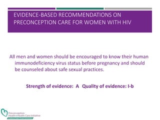 EVIDENCE-BASED RECOMMENDATIONS ON
PRECONCEPTION CARE FOR WOMEN WITH HIV
All men and women should be encouraged to know their human
immunodeficiency virus status before pregnancy and should
be counseled about safe sexual practices.
Strength of evidence: A Quality of evidence: I-b
 