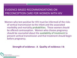 EVIDENCE-BASED RECOMMENDATIONS ON
PRECONCEPTION CARE FOR WOMEN WITH HIV
Women who test positive for HIV must be informed of the risks
of vertical transmission to the infant and the associated
morbidity and mortality probabilities. These women should
be offered contraception. Women who choose pregnancy
should be counseled about the availability of treatment to
prevent vertical transmission and that treatment should begin
before pregnancy.
Strength of evidence: A Quality of evidence: I-b
 
