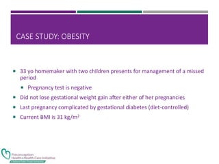 CASE STUDY: OBESITY
 33 yo homemaker with two children presents for management of a missed
period
 Pregnancy test is negative
 Did not lose gestational weight gain after either of her pregnancies
 Last pregnancy complicated by gestational diabetes (diet-controlled)
 Current BMI is 31 kg/m2
 