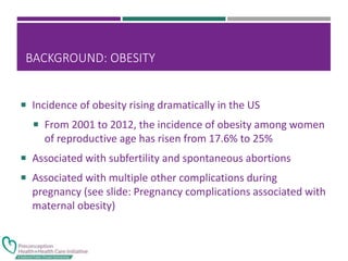 BACKGROUND: OBESITY
 Incidence of obesity rising dramatically in the US
 From 2001 to 2012, the incidence of obesity among women
of reproductive age has risen from 17.6% to 25%
 Associated with subfertility and spontaneous abortions
 Associated with multiple other complications during
pregnancy (see slide: Pregnancy complications associated with
maternal obesity)
 