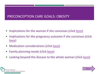 PRECONCEPTION CARE GOALS: OBESITY
 Implications for the woman if she conceives (click here)
 Implications for the pregnancy outcome if she conceives (click
here)
 Medication considerations (click here)
 Family planning needs (click here)
 Looking beyond the disease to the whole woman (click here)
 