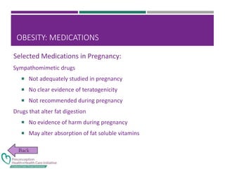 OBESITY: MEDICATIONS
Sympathomimetic drugs
 Not adequately studied in pregnancy
 No clear evidence of teratogenicity
 Not recommended during pregnancy
Drugs that alter fat digestion
 No evidence of harm during pregnancy
 May alter absorption of fat soluble vitamins
Selected Medications in Pregnancy:
 