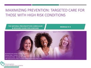 THE NATIONAL PRECONCEPTION CURRICULUM
& RESOURCE GUIDE FOR CLINICIANS
MAXIMIZING PREVENTION: TARGETED CARE FOR
THOSE WITH HIGH RISK CONDITIONS
MODULE # 3
Reviewed and revised, October 31, 2015
Release Date: October 31, 2015
Termination Date: October 30, 2017
CME Sponsored by Albert Einstein College of Medicine New York
 