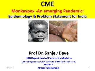 CME
Monkeypox -An emerging Pandemic:
Epidemiology & Problem Statement for India
Prof Dr. Sanjev Dave
HOD Department of Community Medicine
Soban Singh Jeena Govt Institute of Medical sciences &
Research,
Almora (Uttarakhand)
11/26/2022 1
 