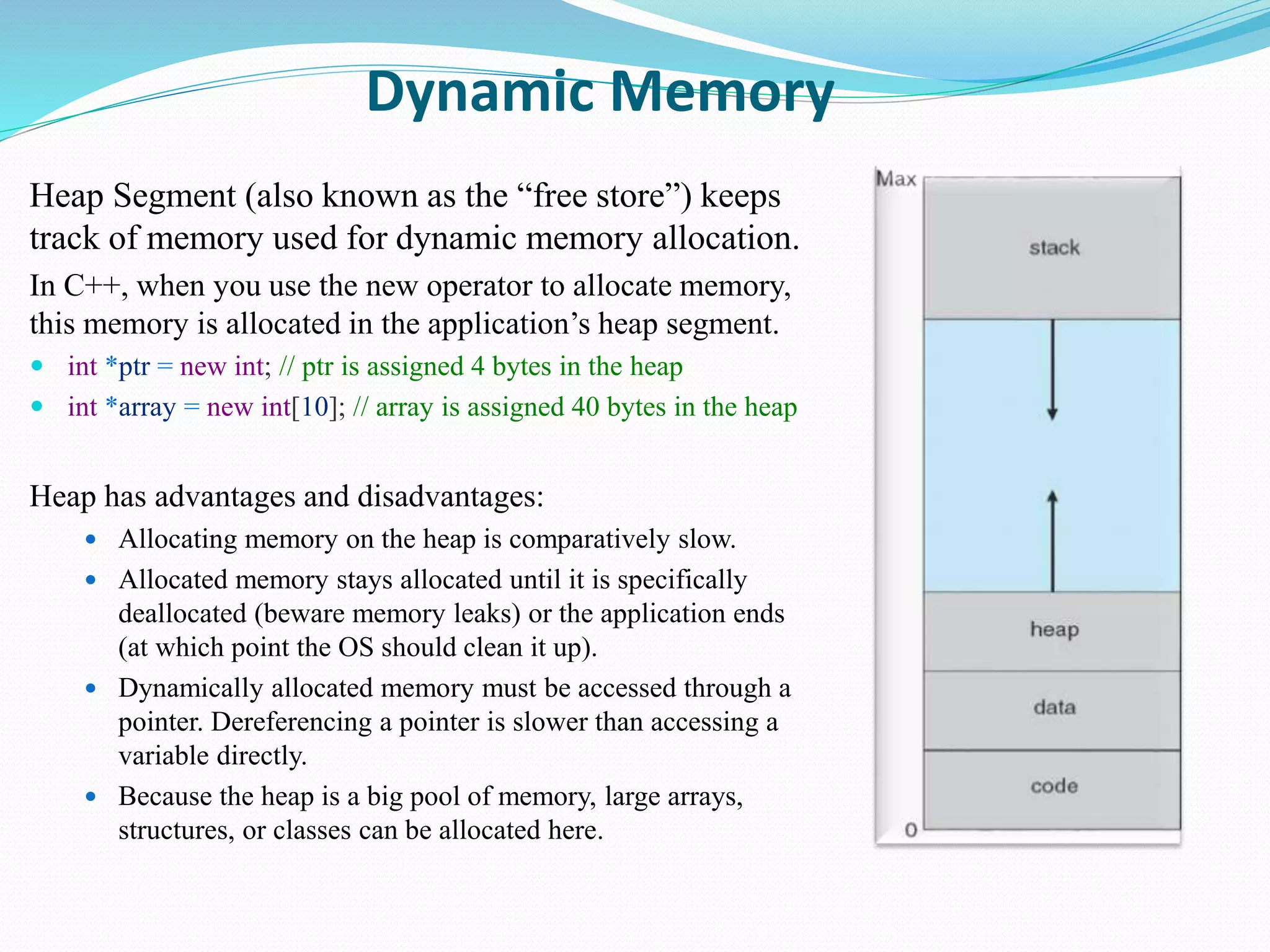 Dynamic Memory
Heap Segment (also known as the “free store”) keeps
track of memory used for dynamic memory allocation.
In C++, when you use the new operator to allocate memory,
this memory is allocated in the application’s heap segment.
 int *ptr = new int; // ptr is assigned 4 bytes in the heap
 int *array = new int[10]; // array is assigned 40 bytes in the heap
Heap has advantages and disadvantages:
 Allocating memory on the heap is comparatively slow.
 Allocated memory stays allocated until it is specifically
deallocated (beware memory leaks) or the application ends
(at which point the OS should clean it up).
 Dynamically allocated memory must be accessed through a
pointer. Dereferencing a pointer is slower than accessing a
variable directly.
 Because the heap is a big pool of memory, large arrays,
structures, or classes can be allocated here.
 
