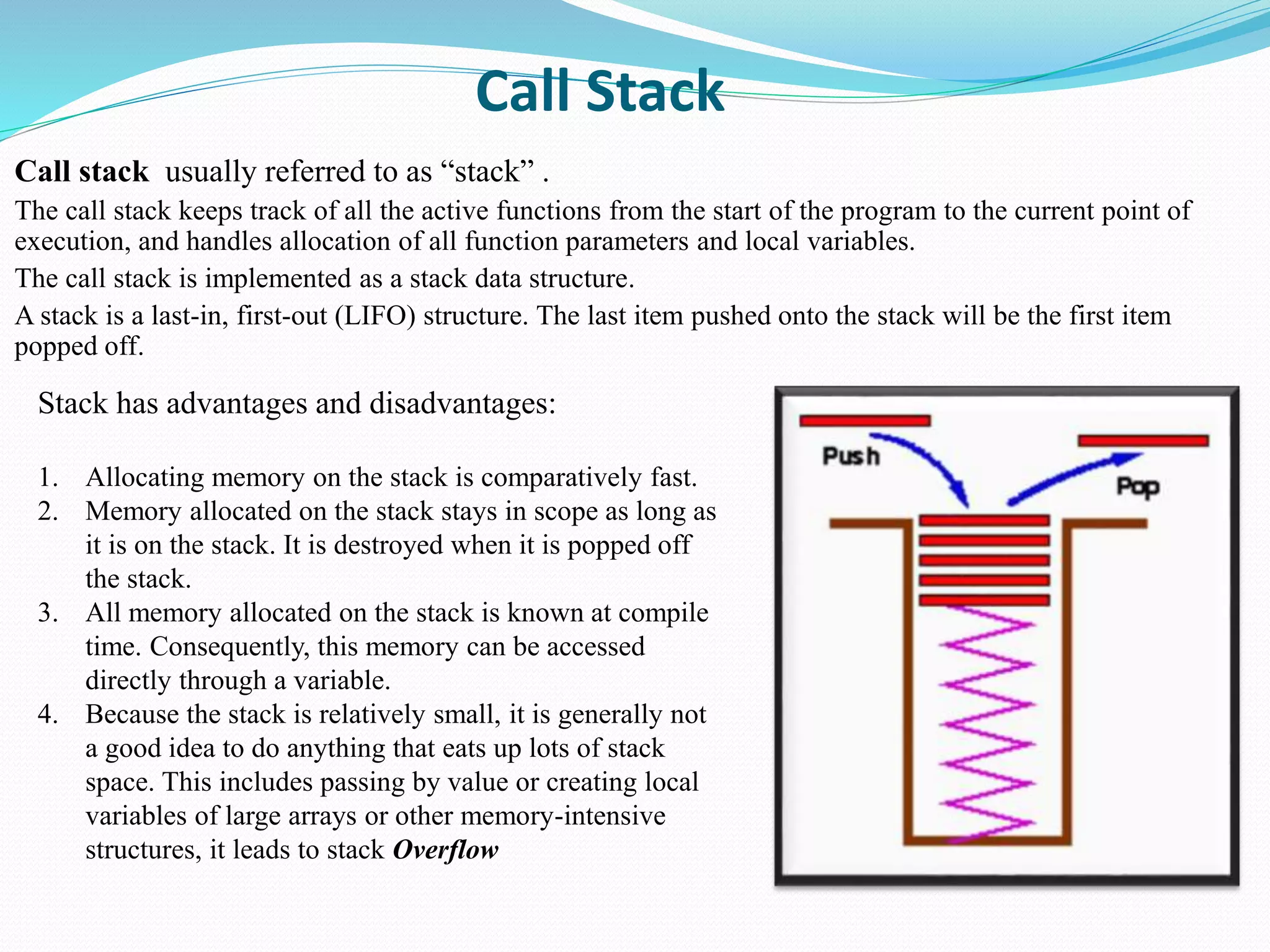 Call Stack
Call stack usually referred to as “stack” .
The call stack keeps track of all the active functions from the start of the program to the current point of
execution, and handles allocation of all function parameters and local variables.
The call stack is implemented as a stack data structure.
A stack is a last-in, first-out (LIFO) structure. The last item pushed onto the stack will be the first item
popped off.
Stack has advantages and disadvantages:
1. Allocating memory on the stack is comparatively fast.
2. Memory allocated on the stack stays in scope as long as
it is on the stack. It is destroyed when it is popped off
the stack.
3. All memory allocated on the stack is known at compile
time. Consequently, this memory can be accessed
directly through a variable.
4. Because the stack is relatively small, it is generally not
a good idea to do anything that eats up lots of stack
space. This includes passing by value or creating local
variables of large arrays or other memory-intensive
structures, it leads to stack Overflow
 