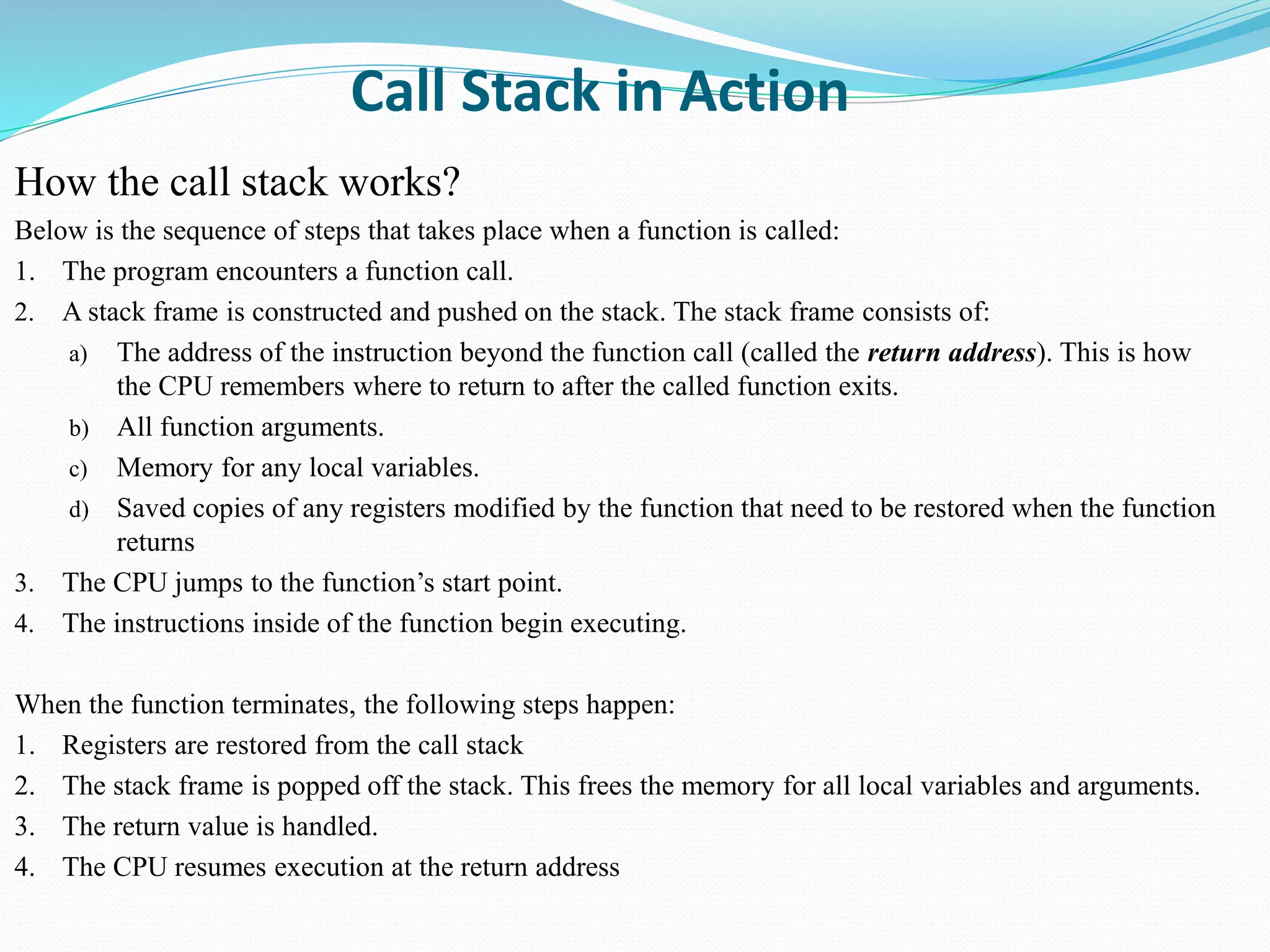 Call Stack in Action
How the call stack works?
Below is the sequence of steps that takes place when a function is called:
1. The program encounters a function call.
2. A stack frame is constructed and pushed on the stack. The stack frame consists of:
a) The address of the instruction beyond the function call (called the return address). This is how
the CPU remembers where to return to after the called function exits.
b) All function arguments.
c) Memory for any local variables.
d) Saved copies of any registers modified by the function that need to be restored when the function
returns
3. The CPU jumps to the function’s start point.
4. The instructions inside of the function begin executing.
When the function terminates, the following steps happen:
1. Registers are restored from the call stack
2. The stack frame is popped off the stack. This frees the memory for all local variables and arguments.
3. The return value is handled.
4. The CPU resumes execution at the return address
 