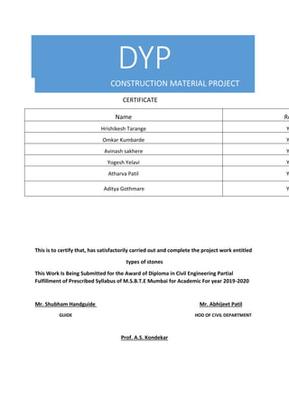 DYP
CONSTRUCTION MATERIAL PROJECT
CERTIFICATE
Name Ro
Hrishikesh Tarange Y
Omkar Kumbarde Y
Avinash sakhere Y
Yogesh Yelavi Y
Atharva Patil Y
Aditya Gothmare Y
This is to certify that, has satisfactorily carried out and complete the project work entitled
types of stones
This Work Is Being Submitted for the Award of Diploma in Civil Engineering Partial
Fulfillment of Prescribed Syllabus of M.S.B.T.E Mumbai for Academic For year 2019-2020
Mr. Shubham Handguide Mr. Abhijeet Patil
GUIDE HOD OF CIVIL DEPARTMENT
Prof. A.S. Kondekar
 