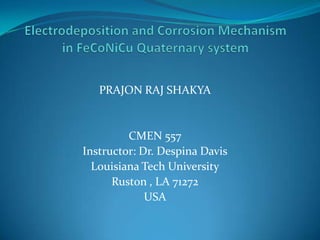 Electrodeposition and Corrosion Mechanism in FeCoNiCuQuaternary system  PRAJON RAJ SHAKYA CMEN 557 Instructor: Dr. Despina Davis Louisiana Tech University Ruston , LA 71272 USA 