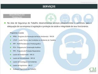 SEGURANÇA DO
TRABALHO
Na área de Segurança do Trabalho desenvolvemos serviços prevencionistas e corretivos, para a
adequação de sua empresa à Legislação e proteção da saúde e integridade de seus funcionários.
Programas e Laudos
PPRA – Programa de Prevenção de Riscos Ambientais – NR 09
LTCAT – Laudo Técnico das Condições no Ambiente do Trabalho
PPP – Perfil Previdenciário Profissiográfico
PCA – Programa de Conservação Auditiva
PPR – Programa de Proteção Respiratória
Laudo de Insalubridade – NR 15
Laudo de Periculosidade – NR 16
Laudo de Investigação de Acidentes
Laudo de Ergonomia – NR 17
Avaliação Ergonômica de Trabalho
SERVIÇOS
cmsegengenharia.com.br
 