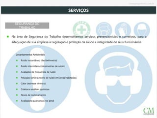 SEGURANÇA DO
TRABALHO
Na área de Segurança do Trabalho desenvolvemos serviços prevencionistas e corretivos, para a
adequação de sua empresa à Legislação e proteção da saúde e integridade de seus funcionários.
Levantamentos Ambientais
Ruído instantâneo (decibelimetria)
Ruído intermitente (dosimetrias de ruído)
Avaliação de frequência de ruído
Poluição sonora (níveis de ruído em áreas habitadas)
Calor (estresse térmico)
Coletas e análises químicas
Níveis de iluminamento
Avaliações qualitativas no geral
SERVIÇOS
cmsegengenharia.com.br
 