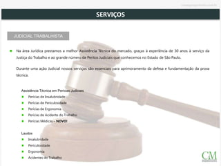 JUDICIAL TRABALHISTA
Na área Jurídica prestamos a melhor Assistência Técnica do mercado, graças à experiência de 30 anos à serviço da
Justiça do Trabalho e ao grande número de Peritos Judiciais que conhecemos no Estado de São Paulo.
Durante uma ação Judicial nossos serviços são essenciais para aprimoramento da defesa e fundamentação da prova
técnica.
Assistência Técnica em Perícias Judiciais
Perícias de Insalubridade
Perícias de Periculosidade
Perícias de Ergonomia
Perícias de Acidente do Trabalho
Perícias Médicas – NOVO!
Laudos
Insalubridade
Periculosidade
Ergonomia
Acidentes do Trabalho
SERVIÇOS
cmsegengenharia.com.br
 