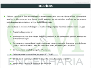 Podemos contribuir de diversas maneiras com a sua empresa, tanto na prevenção da saúde e integridade de
seus funcionários, como em uma disputa judicial. Mas estes não são os únicos benefícios que sua empresa
poderá desfrutar ao contratar os serviços da C&M Engenharia.
Conheça abaixo os principais motivos para se investir em Segurança do Trabalho e contratar nossos serviços:
Regularização perante a lei
Minimização do risco de acidentes, doenças ocupacionais e, por consequência, passivos trabalhistas e
multas de fiscalização
Aprimoramento e proteção da imagem de marca e imagem corporativa da empresa junto à clientes,
governo, comunidade e etc., além da consequente obtenção de vantagem competitiva.
Estreitamento da relação Empregador X Funcionário
Facilidade para adquirir certificações como: ISO, OSHAS
Otimização de tempo, aumento do desempenho e produtividade da empresa
Identificação e correção de problemas em processos
BENEFÍCIOS
cmsegengenharia.com.br
 
