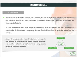 Iniciamos nossas atividades em 1995, em Campinas, SP, com o objetivo de contribuir para a melhoria
das condições laborais no Brasil, prestando os melhores serviços de consultoria e assessoria em
Segurança do Trabalho.
A C&M Engenharia conta com amplo conhecimento técnico e prático na área, auxiliando na
manutenção da integridade e segurança de seus funcionários, além da proteção judicial de sua
empresa.
Através de uma perspectiva trilateral, trabalhamos para atender
aos objetivos e expectativas de nossos clientes (Empresa),
necessidades dos trabalhadores (Funcionários) e exigências da
Legislação Trabalhista Brasileira.
INSTITUCIONAL
A EMPRESA
cmsegengenharia.com.br
 